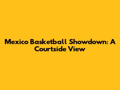 Mexico Basketball Showdown: A Courtside View