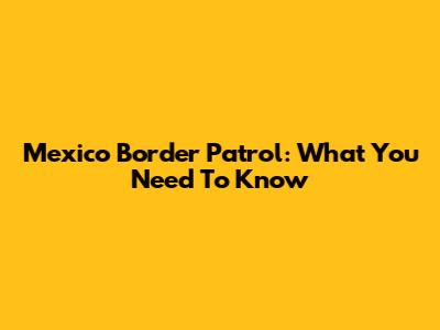 Mexico Border Patrol: What You Need To Know