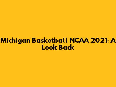 Michigan Basketball NCAA 2021: A Look Back