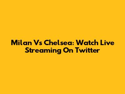 Milan Vs Chelsea: Watch Live Streaming On Twitter