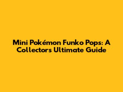 Mini Pokémon Funko Pops: A Collector's Ultimate Guide
