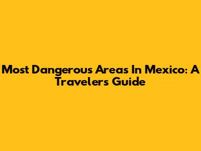 Most Dangerous Areas In Mexico: A Traveler's Guide