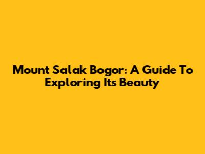 Mount Salak Bogor: A Guide To Exploring Its Beauty