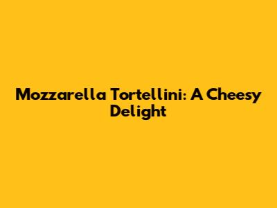 Mozzarella Tortellini: A Cheesy Delight