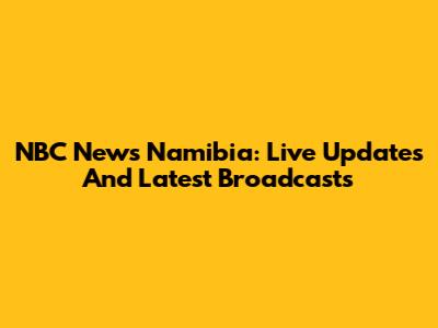 NBC News Namibia: Live Updates And Latest Broadcasts