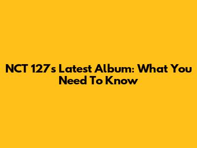 NCT 127's Latest Album: What You Need To Know