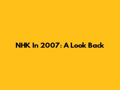 NHK In 2007: A Look Back