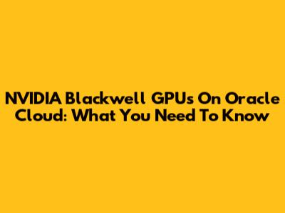 NVIDIA Blackwell GPUs On Oracle Cloud: What You Need To Know