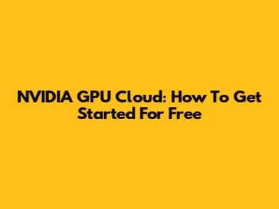 NVIDIA GPU Cloud: How To Get Started For Free