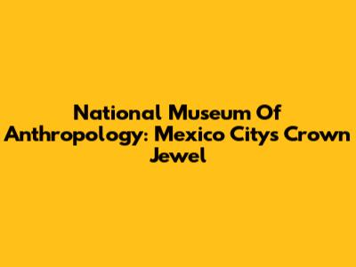 National Museum Of Anthropology: Mexico City's Crown Jewel