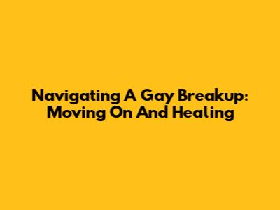Navigating A Gay Breakup: Moving On And Healing