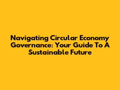 Navigating Circular Economy Governance: Your Guide To A Sustainable Future