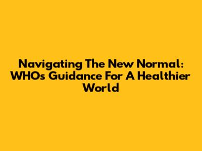 Navigating The New Normal: WHO's Guidance For A Healthier World