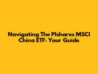 Navigating The PIshares MSCI China ETF: Your Guide