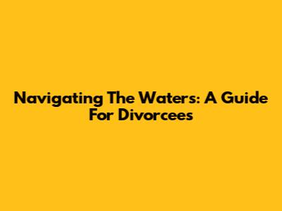 Navigating The Waters: A Guide For Divorcees