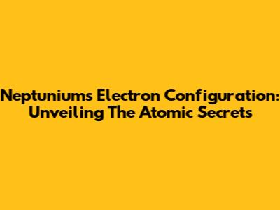 Neptunium's Electron Configuration: Unveiling The Atomic Secrets