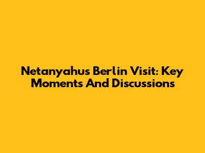 Netanyahu's Berlin Visit: Key Moments And Discussions