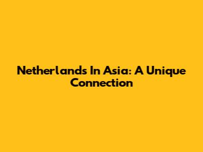 Netherlands In Asia: A Unique Connection