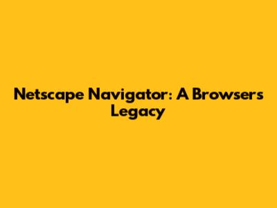 Netscape Navigator: A Browser's Legacy