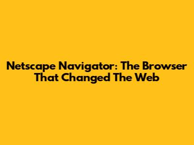 Netscape Navigator: The Browser That Changed The Web