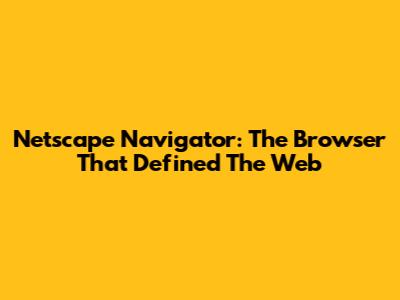 Netscape Navigator: The Browser That Defined The Web