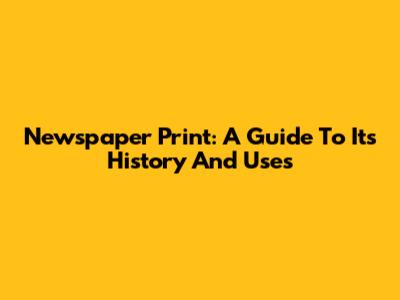 Newspaper Print: A Guide To Its History And Uses