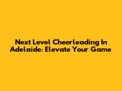 Next Level Cheerleading In Adelaide: Elevate Your Game