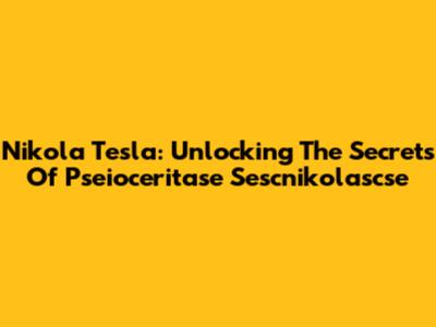Nikola Tesla: Unlocking The Secrets Of Pseioceritase Sescnikolascse