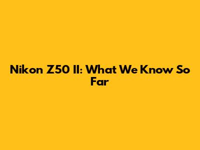 Nikon Z50 II: What We Know So Far