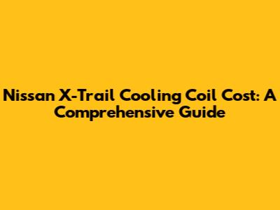 Nissan X-Trail Cooling Coil Cost: A Comprehensive Guide