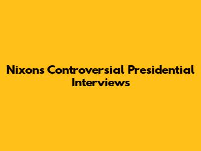 Nixon's Controversial Presidential Interviews