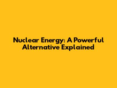Nuclear Energy: A Powerful Alternative Explained