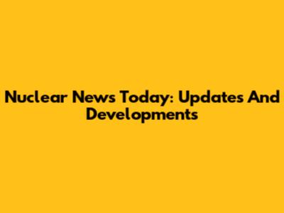 Nuclear News Today: Updates And Developments