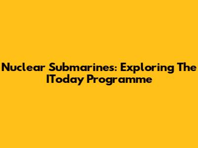 Nuclear Submarines: Exploring The IToday Programme