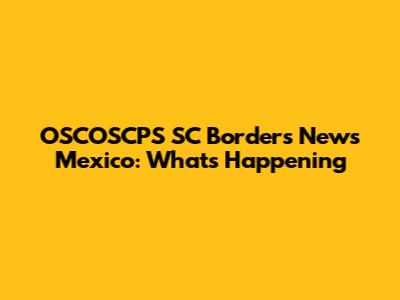 OSCOSCPS SC Borders News Mexico: What's Happening