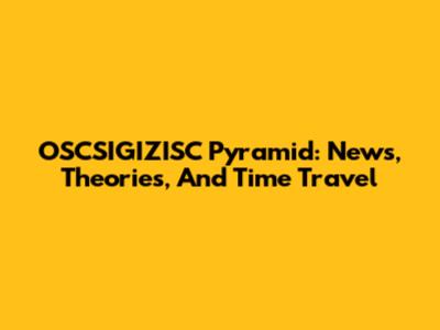 OSCSIGIZISC Pyramid: News, Theories, And Time Travel