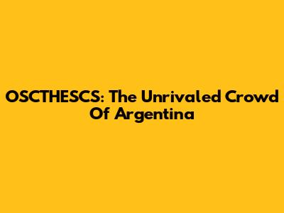OSCTHESCS: The Unrivaled Crowd Of Argentina