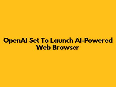 OpenAI Set To Launch AI-Powered Web Browser
