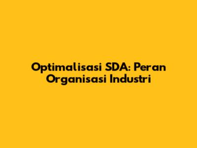 Optimalisasi SDA: Peran Organisasi Industri