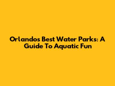 Orlando's Best Water Parks: A Guide To Aquatic Fun