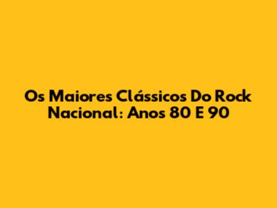 Os Maiores Clássicos Do Rock Nacional: Anos 80 E 90