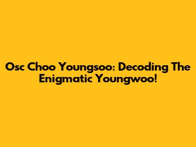 Osc Choo Youngsoo: Decoding The Enigmatic Youngwoo!