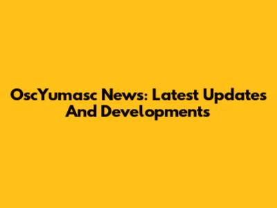 OscYumasc News: Latest Updates And Developments