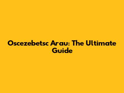 Oscezebetsc Arau: The Ultimate Guide