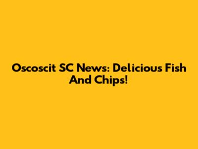 Oscoscit SC News: Delicious Fish And Chips!
