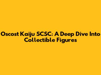 Oscost Kaiju SCSC: A Deep Dive Into Collectible Figures