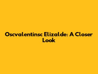 Oscvalentinsc Elizalde: A Closer Look