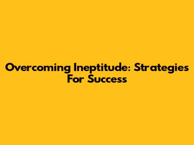 Overcoming Ineptitude: Strategies For Success