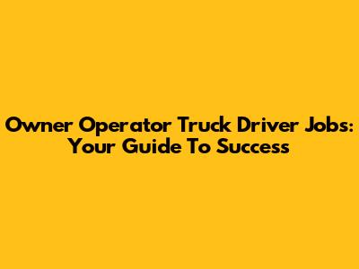 Owner Operator Truck Driver Jobs: Your Guide To Success