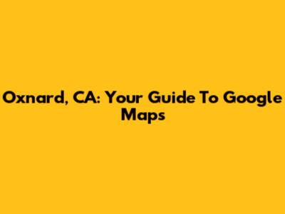 Oxnard, CA: Your Guide To Google Maps